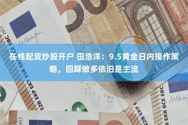 在线配资炒股开户 田浩洋：9.5黄金日内操作策略，回踩做多依旧是主流