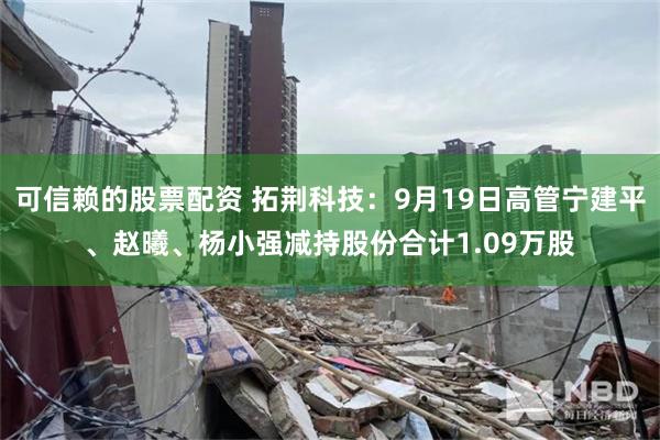 可信赖的股票配资 拓荆科技：9月19日高管宁建平、赵曦、杨小强减持股份合计1.09万股