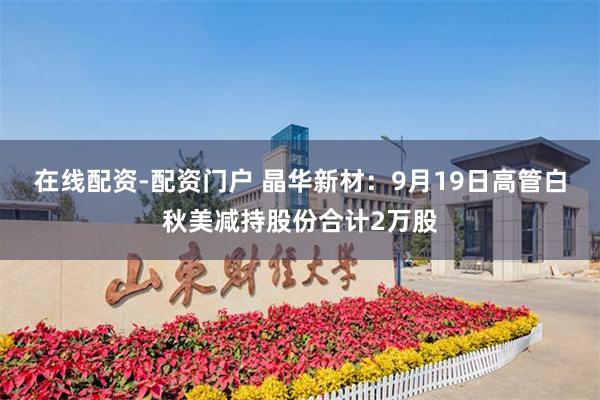 在线配资-配资门户 晶华新材：9月19日高管白秋美减持股份合计2万股