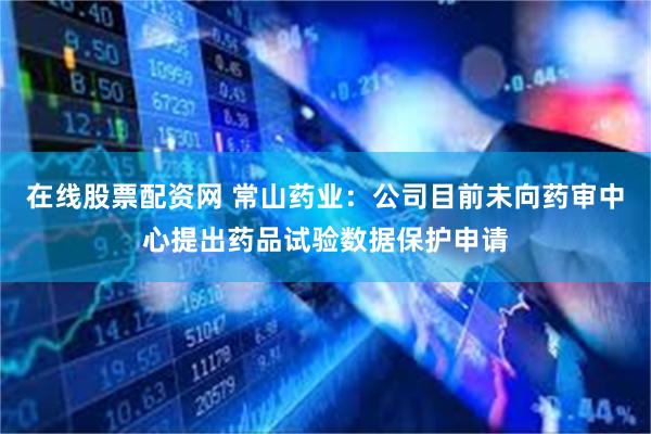在线股票配资网 常山药业：公司目前未向药审中心提出药品试验数据保护申请