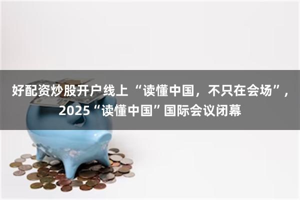 好配资炒股开户线上 “读懂中国，不只在会场”，2025“读懂中国”国际会议闭幕